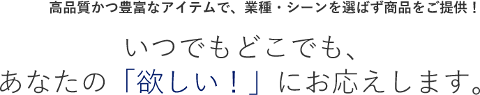 高品質かつ豊富なアイテムで、業種・シーンを選ばず商品をご提供！いつでもどこでも、あなたの「欲しい！」にお応えします。