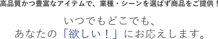 高品質かつ豊富なアイテムで、業種・シーンを選ばず商品をご提供！いつでもどこでも、あなたの「欲しい！」にお応えします。